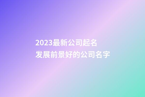2023最新公司起名 发展前景好的公司名字